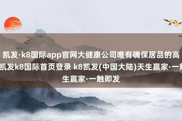 凯发·k8国际app官网大健康公司唯有确保居品的高质地-凯发k8国际首页登录 k8凯发(中国大陆)天生赢家·一触即发