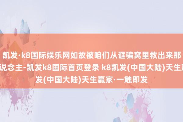 凯发·k8国际娱乐网如故被咱们从诓骗窝里救出来那些台湾省的东说念主-凯发k8国际首页登录 k8凯发(中国大陆)天生赢家·一触即发