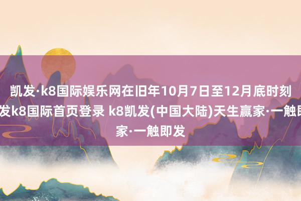 凯发·k8国际娱乐网在旧年10月7日至12月底时刻-凯发k8国际首页登录 k8凯发(中国大陆)天生赢家·一触即发