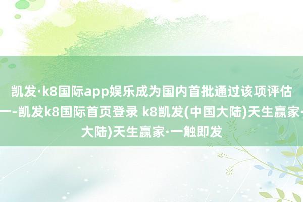 凯发·k8国际app娱乐成为国内首批通过该项评估的企业之一-凯发k8国际首页登录 k8凯发(中国大陆)天生赢家·一触即发