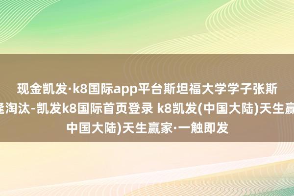 现金凯发·k8国际app平台　　斯坦福大学学子张斯洋上一周遭逢淘汰-凯发k8国际首页登录 k8凯发(中国大陆)天生赢家·一触即发