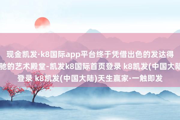 现金凯发·k8国际app平台终于凭借出色的发达得手考入了这所心荡神驰的艺术殿堂-凯发k8国际首页登录 k8凯发(中国大陆)天生赢家·一触即发