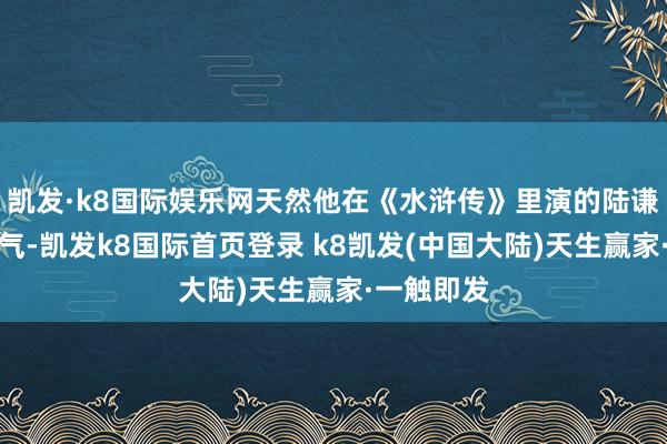 凯发·k8国际娱乐网天然他在《水浒传》里演的陆谦有点乳名气-凯发k8国际首页登录 k8凯发(中国大陆)天生赢家·一触即发