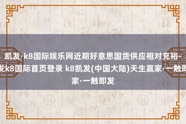 凯发·k8国际娱乐网近期好意思国货供应相对充裕-凯发k8国际首页登录 k8凯发(中国大陆)天生赢家·一触即发