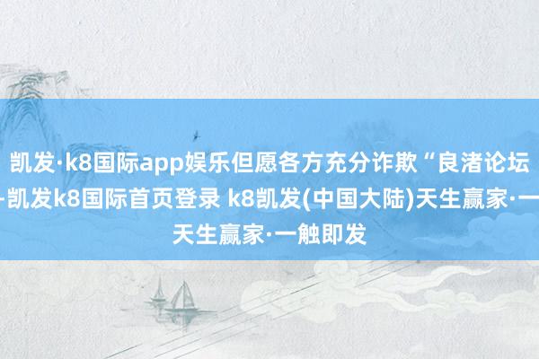 凯发·k8国际app娱乐但愿各方充分诈欺“良渚论坛”平台-凯发k8国际首页登录 k8凯发(中国大陆)天生赢家·一触即发