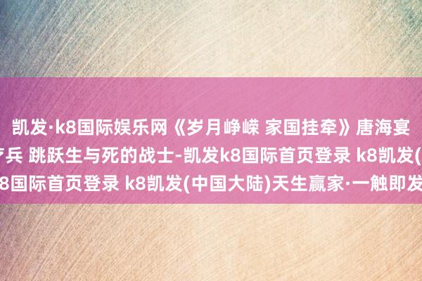 凯发·k8国际娱乐网《岁月峥嵘 家国挂牵》唐海宴：他是救死扶伤的医疗兵 跳跃生与死的战士-凯发k8国际首页登录 k8凯发(中国大陆)天生赢家·一触即发