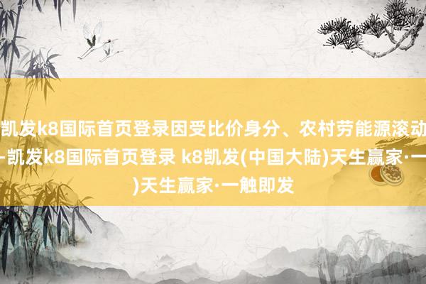 凯发k8国际首页登录因受比价身分、农村劳能源滚动等影响-凯发k8国际首页登录 k8凯发(中国大陆)天生赢家·一触即发