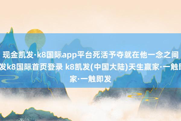 现金凯发·k8国际app平台死活予夺就在他一念之间-凯发k8国际首页登录 k8凯发(中国大陆)天生赢家·一触即发