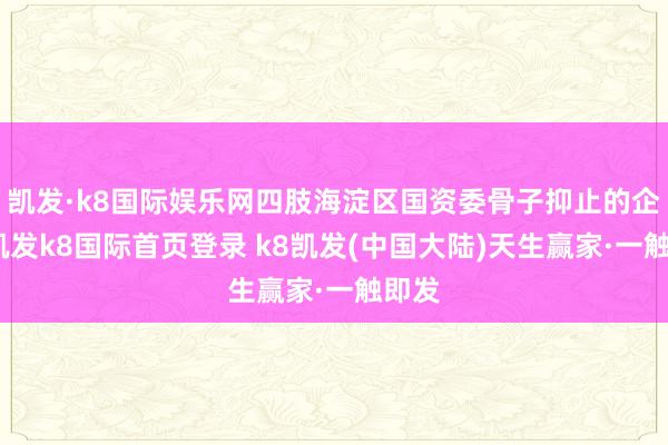 凯发·k8国际娱乐网四肢海淀区国资委骨子抑止的企业-凯发k8国际首页登录 k8凯发(中国大陆)天生赢家·一触即发