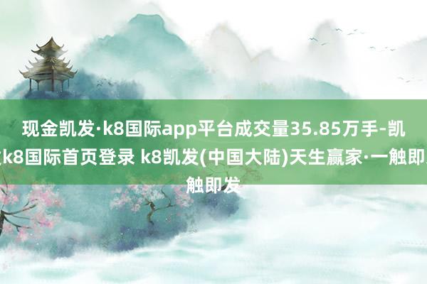 现金凯发·k8国际app平台成交量35.85万手-凯发k8国际首页登录 k8凯发(中国大陆)天生赢家·一触即发