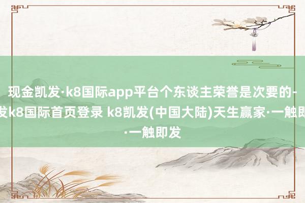 现金凯发·k8国际app平台个东谈主荣誉是次要的-凯发k8国际首页登录 k8凯发(中国大陆)天生赢家·一触即发