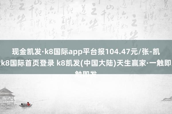 现金凯发·k8国际app平台报104.47元/张-凯发k8国际首页登录 k8凯发(中国大陆)天生赢家·一触即发