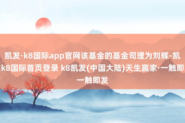 凯发·k8国际app官网该基金的基金司理为刘辉-凯发k8国际首页登录 k8凯发(中国大陆)天生赢家·一触即发