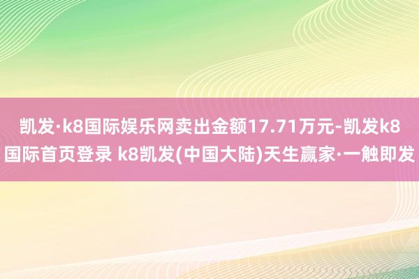 凯发·k8国际娱乐网卖出金额17.71万元-凯发k8国际首页登录 k8凯发(中国大陆)天生赢家·一触即发