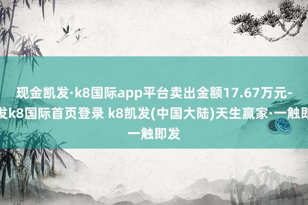 现金凯发·k8国际app平台卖出金额17.67万元-凯发k8国际首页登录 k8凯发(中国大陆)天生赢家·一触即发