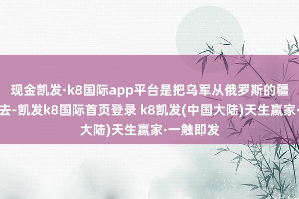 现金凯发·k8国际app平台是把乌军从俄罗斯的疆域上赶出去-凯发k8国际首页登录 k8凯发(中国大陆)天生赢家·一触即发