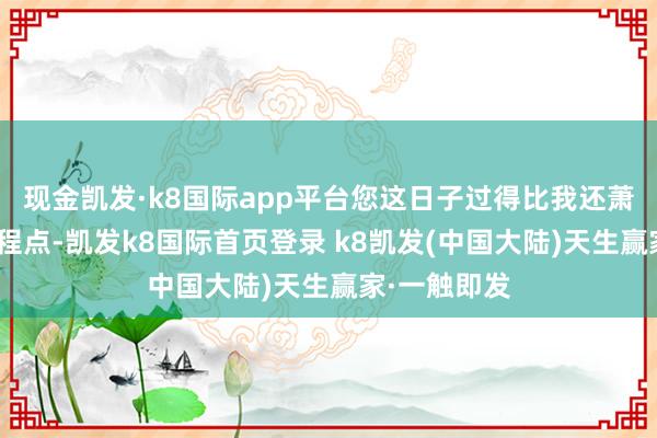 现金凯发·k8国际app平台您这日子过得比我还萧洒啊！”启程点-凯发k8国际首页登录 k8凯发(中国大陆)天生赢家·一触即发