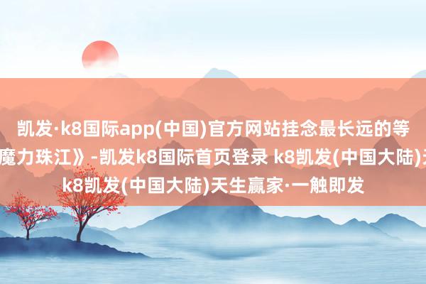 凯发·k8国际app(中国)官方网站挂念最长远的等于小时分看过的《魔力珠江》-凯发k8国际首页登录 k8凯发(中国大陆)天生赢家·一触即发