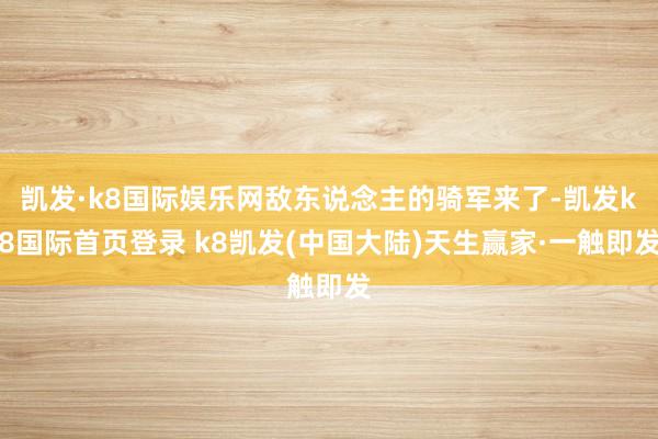 凯发·k8国际娱乐网敌东说念主的骑军来了-凯发k8国际首页登录 k8凯发(中国大陆)天生赢家·一触即发