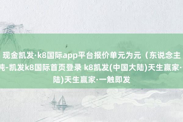 现金凯发·k8国际app平台报价单元为元（东说念主民币）/吨-凯发k8国际首页登录 k8凯发(中国大陆)天生赢家·一触即发