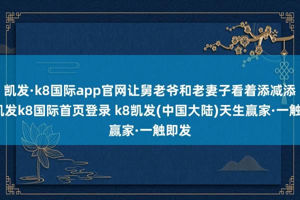 凯发·k8国际app官网让舅老爷和老妻子看着添减添减-凯发k8国际首页登录 k8凯发(中国大陆)天生赢家·一触即发