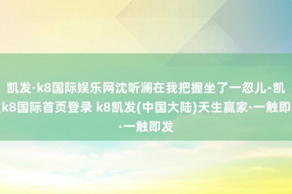 凯发·k8国际娱乐网沈听澜在我把握坐了一忽儿-凯发k8国际首页登录 k8凯发(中国大陆)天生赢家·一触即发