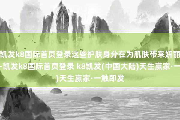 凯发k8国际首页登录这些护肤身分在为肌肤带来妍丽的同期-凯发k8国际首页登录 k8凯发(中国大陆)天生赢家·一触即发