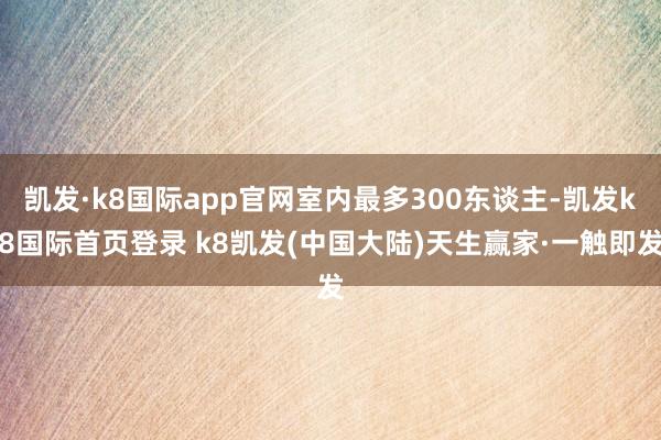 凯发·k8国际app官网室内最多300东谈主-凯发k8国际首页登录 k8凯发(中国大陆)天生赢家·一触即发