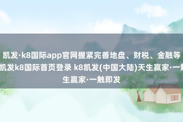 凯发·k8国际app官网握紧完善地盘、财税、金融等计谋-凯发k8国际首页登录 k8凯发(中国大陆)天生赢家·一触即发