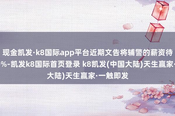 现金凯发·k8国际app平台近期文告将辅警的薪资待遇提高80%-凯发k8国际首页登录 k8凯发(中国大陆)天生赢家·一触即发