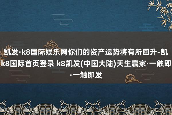 凯发·k8国际娱乐网你们的资产运势将有所回升-凯发k8国际首页登录 k8凯发(中国大陆)天生赢家·一触即发