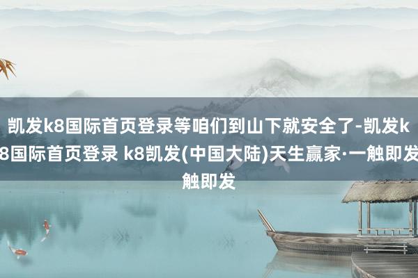 凯发k8国际首页登录等咱们到山下就安全了-凯发k8国际首页登录 k8凯发(中国大陆)天生赢家·一触即发