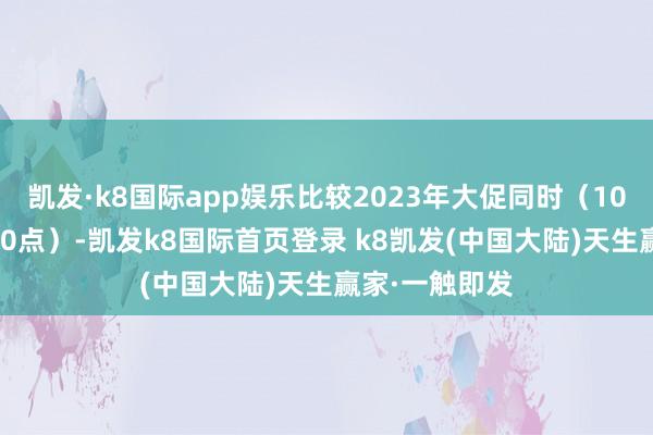 凯发·k8国际app娱乐比较2023年大促同时（10月23日晚8到0点）-凯发k8国际首页登录 k8凯发(中国大陆)天生赢家·一触即发