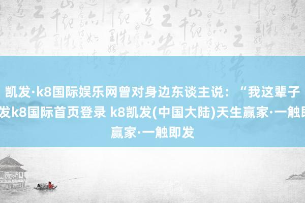 凯发·k8国际娱乐网曾对身边东谈主说：“我这辈子-凯发k8国际首页登录 k8凯发(中国大陆)天生赢家·一触即发