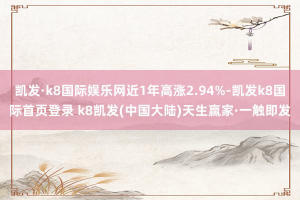 凯发·k8国际娱乐网近1年高涨2.94%-凯发k8国际首页登录 k8凯发(中国大陆)天生赢家·一触即发