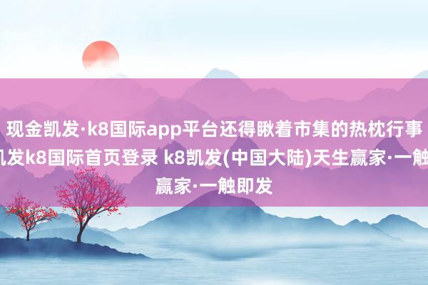 现金凯发·k8国际app平台还得瞅着市集的热枕行事呢-凯发k8国际首页登录 k8凯发(中国大陆)天生赢家·一触即发