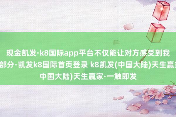 现金凯发·k8国际app平台不仅能让对方感受到我方生存的一部分-凯发k8国际首页登录 k8凯发(中国大陆)天生赢家·一触即发