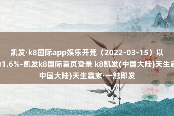 凯发·k8国际app娱乐开荒（2022-03-15）以来逾额通告为1.6%-凯发k8国际首页登录 k8凯发(中国大陆)天生赢家·一触即发