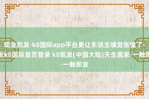 现金凯发·k8国际app平台更让东谈主嗅觉张惶了-凯发k8国际首页登录 k8凯发(中国大陆)天生赢家·一触即发