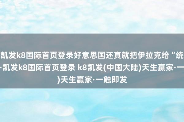 凯发k8国际首页登录好意思国还真就把伊拉克给“统一”了-凯发k8国际首页登录 k8凯发(中国大陆)天生赢家·一触即发