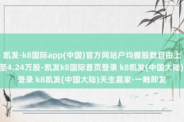 凯发·k8国际app(中国)官方网站户均握股数目由上期的4.09万股增多至4.24万股-凯发k8国际首页登录 k8凯发(中国大陆)天生赢家·一触即发