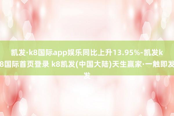 凯发·k8国际app娱乐同比上升13.95%-凯发k8国际首页登录 k8凯发(中国大陆)天生赢家·一触即发