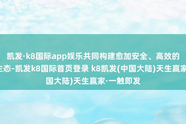 凯发·k8国际app娱乐共同构建愈加安全、高效的济急产业生态-凯发k8国际首页登录 k8凯发(中国大陆)天生赢家·一触即发