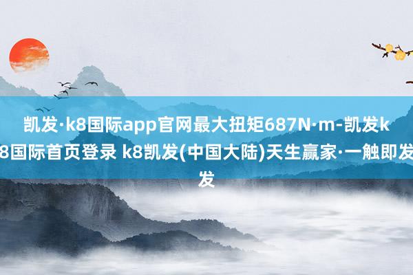 凯发·k8国际app官网最大扭矩687N·m-凯发k8国际首页登录 k8凯发(中国大陆)天生赢家·一触即发