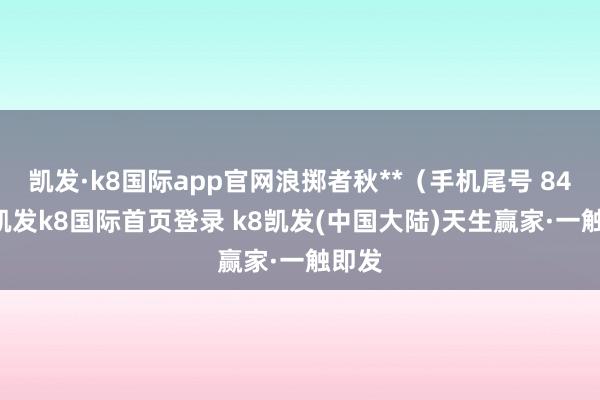 凯发·k8国际app官网浪掷者秋**（手机尾号 8490-凯发k8国际首页登录 k8凯发(中国大陆)天生赢家·一触即发