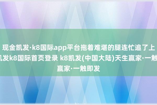 现金凯发·k8国际app平台拖着难堪的腿连忙追了上去-凯发k8国际首页登录 k8凯发(中国大陆)天生赢家·一触即发