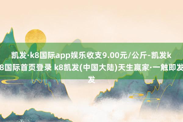 凯发·k8国际app娱乐收支9.00元/公斤-凯发k8国际首页登录 k8凯发(中国大陆)天生赢家·一触即发