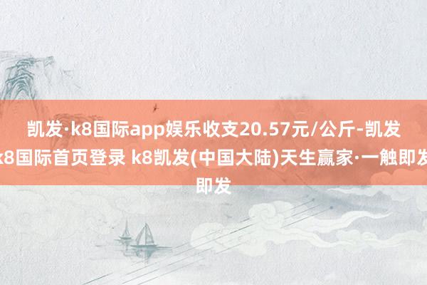 凯发·k8国际app娱乐收支20.57元/公斤-凯发k8国际首页登录 k8凯发(中国大陆)天生赢家·一触即发