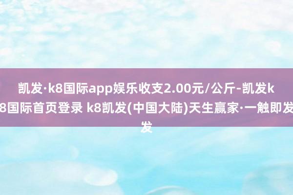 凯发·k8国际app娱乐收支2.00元/公斤-凯发k8国际首页登录 k8凯发(中国大陆)天生赢家·一触即发