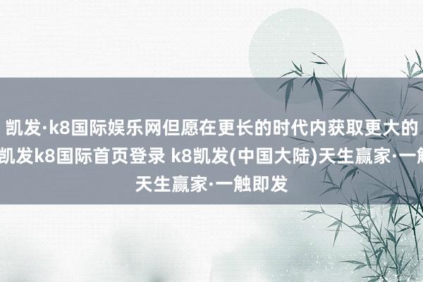 凯发·k8国际娱乐网但愿在更长的时代内获取更大的讲述-凯发k8国际首页登录 k8凯发(中国大陆)天生赢家·一触即发